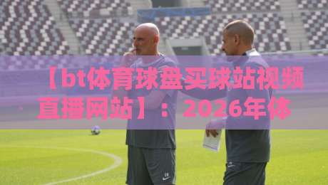 【bt体育球盘买球站视频直播网站】:2026年体育迷必看的直播平台新趋势 【bt体育球盘买球站视频直播网站】:2026年体育迷必看的直播平台新趋势