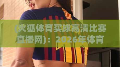 (火狐体育买球高清比赛直播网)：2026年体育迷的观赛新选择【火狐体育买球高清比赛直播网】