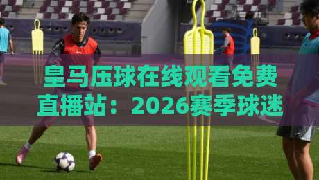 皇马压球在线观看免费直播站:2026赛季球迷必备的观赛神器 皇马压球在线观看免费直播站:2026赛季球迷必备的观赛神器