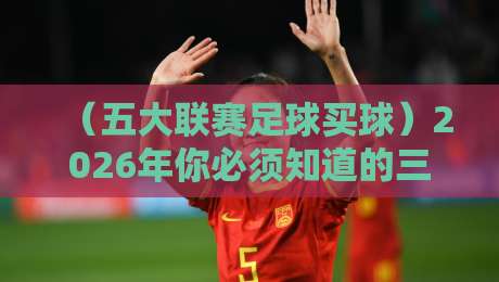 （五大联赛足球买球）2026年你必须知道的三大新规与实战技巧