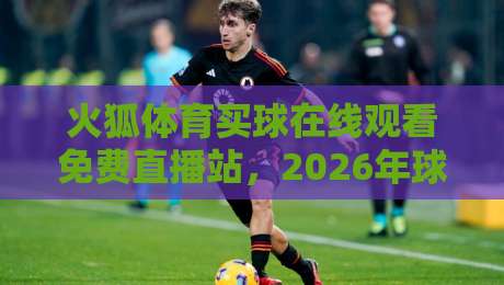 火狐体育买球在线观看免费直播站，2026年球迷必看的四大升级亮点！
