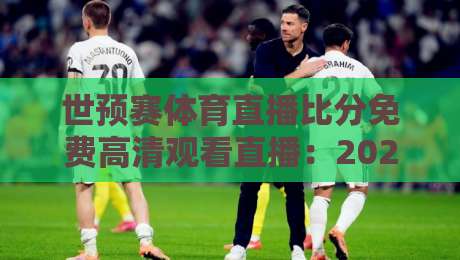 世预赛体育直播比分免费高清观看直播：2026年最全观赛指南与避坑攻略