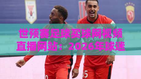 世预赛足球买球网视频直播网站：2026年球迷必备的观赛与投注指南
