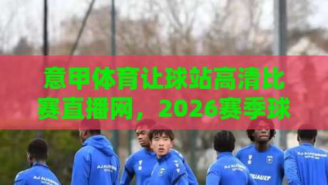 意甲体育让球站高清比赛直播网，2026赛季球迷必藏的神器！