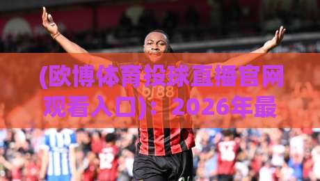 (欧博体育投球直播官网观看入口)：2026年最新入口与操作指南