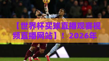 【世界杯买球直播观赛视频直播网站】！2026年观赛指南与避坑攻略