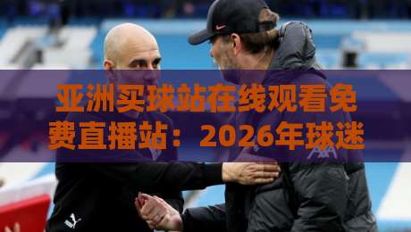 亚洲买球站在线观看免费直播站：2026年球迷最关心的五大观赛痛点与解决方案