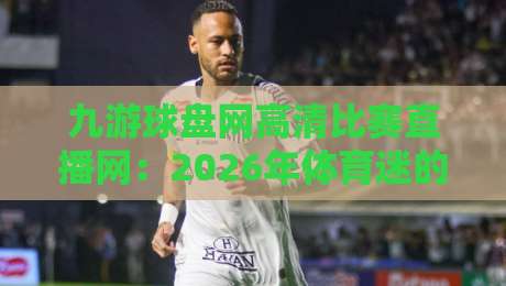 九游球盘网高清比赛直播网:2026年体育迷的观赛新选择! 九游球盘网高清比赛直播网:2026年体育迷的观赛新选择!