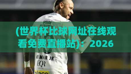 (世界杯比球网址在线观看免费直播站)：2026年球迷必藏的五大高清平台与避坑指南