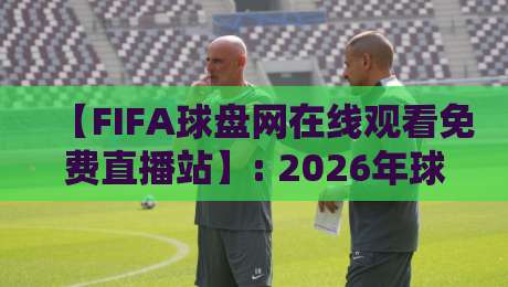 【FIFA球盘网在线观看免费直播站】: 2026年球迷必收的观赛宝典