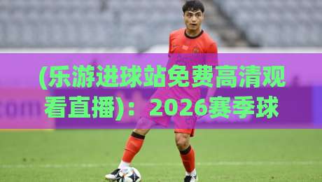 (乐游进球站免费高清观看直播)：2026赛季球迷必藏的免费观赛秘籍