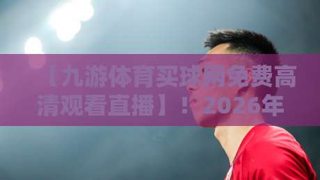 【九游体育买球网免费高清观看直播】！2026年体育迷必看：免费高清直播的5个超实用隐藏玩法与避坑指南