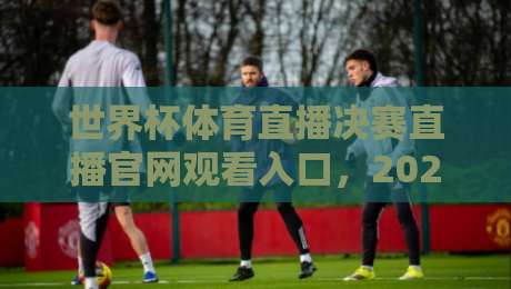 世界杯体育直播决赛直播官网观看入口，2026年终极观赛指南！（世界杯体育直播决赛直播官网观看入口）