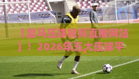 【皇马压球视频直播网站】！2026年五大压球平台深度测评(皇马压球视频直播网站)
