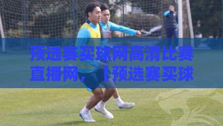 预选赛买球网高清比赛直播网，【预选赛买球网高清比赛直播网】2026年观赛攻略：别错过这些隐藏功能