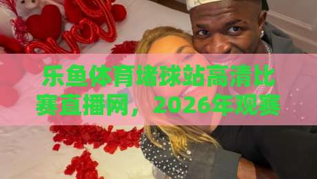 乐鱼体育堵球站高清比赛直播网，2026年观赛新体验你试过没？