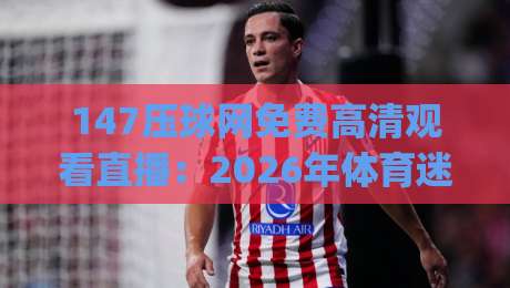 147压球网免费高清观看直播：2026年体育迷的新选择，(高清直播)探索极致观赛体验