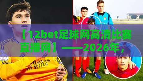 【12bet足球网高清比赛直播网】——2026年，为什么它成为球迷首选的高清观赛神器？