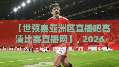 【世预赛亚洲区直播吧高清比赛直播网】, 2026年观赛新姿势！别再错过国家队的每一脚