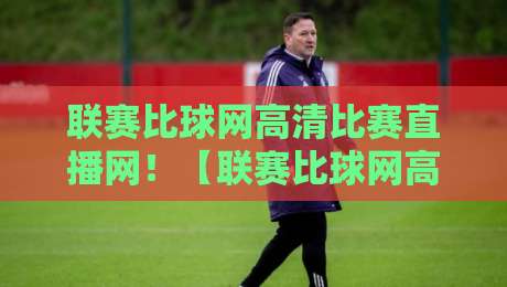 联赛比球网高清比赛直播网！【联赛比球网高清比赛直播网】2026年观赛新体验，球迷必看指南