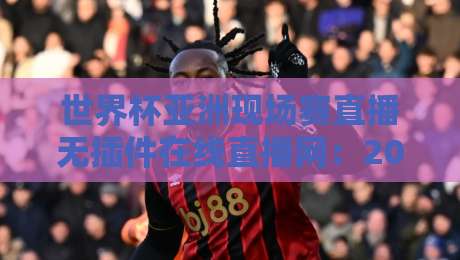 世界杯亚洲现场赛直播无插件在线直播网：2026年观赛新选择，零卡顿畅享每一脚