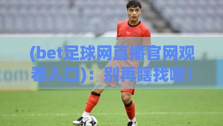 (bet足球网直播官网观看入口)：别再瞎找啦！2026年最全实战指南+避坑技巧