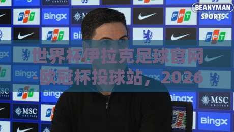 世界杯伊拉克足球官网-欧冠杯投球站,2026年球迷的终极指南