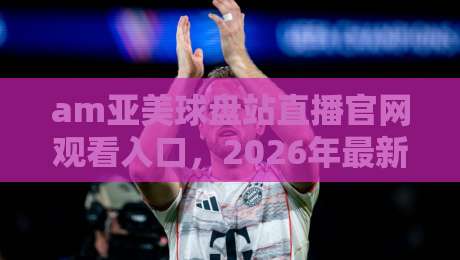 am亚美球盘站直播官网观看入口，2026年最新实测体验分享