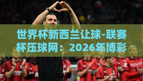 世界杯新西兰让球-联赛杯压球网:2026年博彩新趋势与实用技巧 世界杯新西兰让球-联赛杯压球网:2026年博彩新趋势与实用技巧