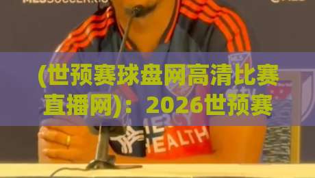(世预赛球盘网高清比赛直播网)：2026世预赛观赛新选择，这些细节你注意了吗？