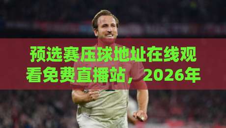 预选赛压球地址在线观看免费直播站，2026年最新观赛攻略来了！