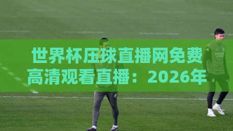 世界杯压球直播网免费高清观看直播：2026年球迷的终极观赛指南（世界杯压球直播网免费高清观看直播）