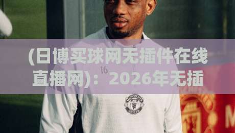 (日博买球网无插件在线直播网)：2026年无插件看球新选择！