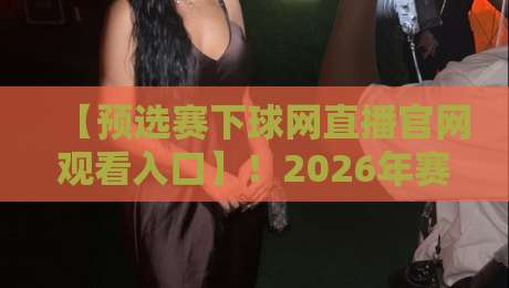 【预选赛下球网直播官网观看入口】！2026年赛事观赛全攻略