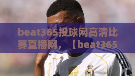 beat365投球网高清比赛直播网，【beat365投球网】2026年观赛新纪元：从画质到互动，全面颠覆你的想象