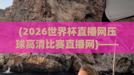 (2026世界杯直播网压球高清比赛直播网)——别说你没试过这样看球，高清不卡顿才是王道