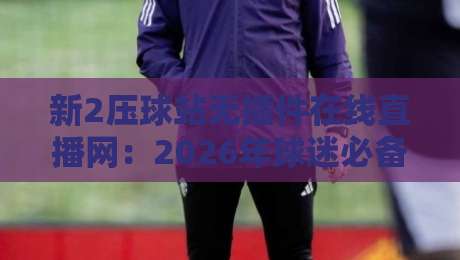 新2压球站无插件在线直播网：2026年球迷必备的沉浸式观赛体验