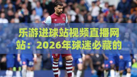 乐游进球站视频直播网站：2026年球迷必藏的【乐游进球站】观赛神器