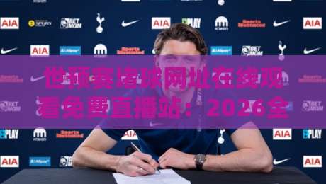 世预赛堵球网址在线观看免费直播站：2026全新观赛指南，这招我服了