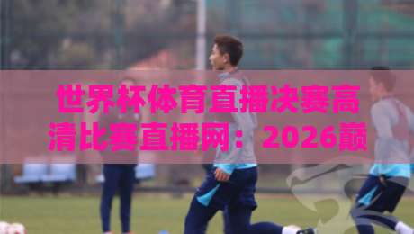 世界杯体育直播决赛高清比赛直播网：2026巅峰之夜，这里才是真现场！（世界杯体育直播决赛高清比赛直播网）