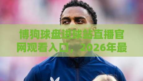 博狗球盘进球站直播官网观看入口，2026年最新观赛指南来啦！
