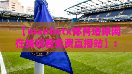 【manbetx体育堵球网在线观看免费直播站】：2026年体育迷必备的高清免费观赛指南