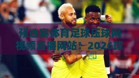 预选赛体育足球压球网视频直播网站！2026球迷必看的高清平台【预选赛体育足球压球网视频直播网站】