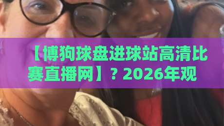 【博狗球盘进球站高清比赛直播网】? 2026年观赛新体验，这些细节你注意到了吗？