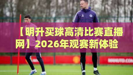 【明升买球高清比赛直播网】2026年观赛新体验，这些细节你得知道