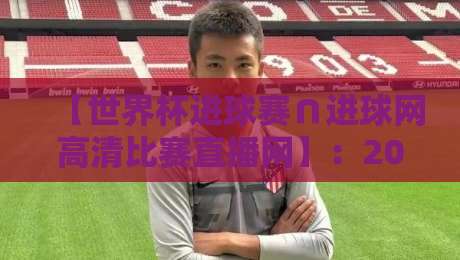 【世界杯进球赛∩进球网高清比赛直播网】：2026观赛必备神器，球迷速看指南！