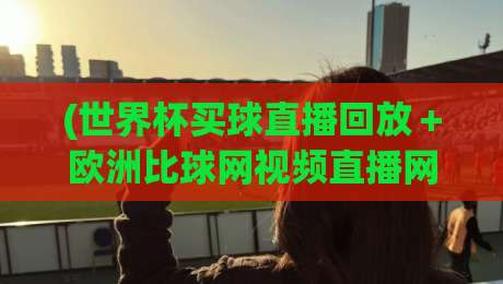 (世界杯买球直播回放＋欧洲比球网视频直播网站)：2026年球迷必看的四大观赛新玩法，世界杯买球直播回放＋欧洲比球网视频直播网站
