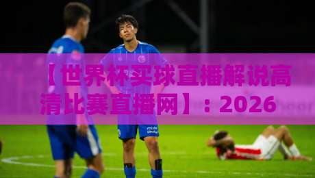 【世界杯买球直播解说高清比赛直播网】: 2026年观赛必备,这4个平台真不赖 【世界杯买球直播解说高清比赛直播网】: 2026年观赛必备,这4个平台真不赖