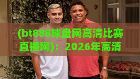 (bt888球盘网高清比赛直播网)：2026年高清赛事直播新体验，球迷都在用啥？