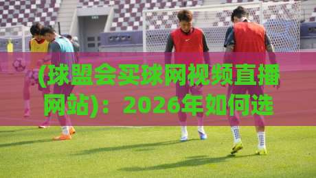 (球盟会买球网视频直播网站)：2026年如何选择靠谱的体育直播平台？